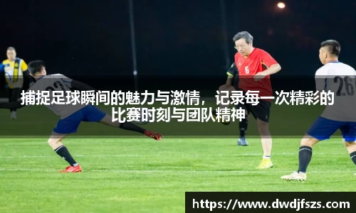 捕捉足球瞬间的魅力与激情，记录每一次精彩的比赛时刻与团队精神